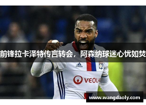 前锋拉卡泽特传言转会，阿森纳球迷心忧如焚